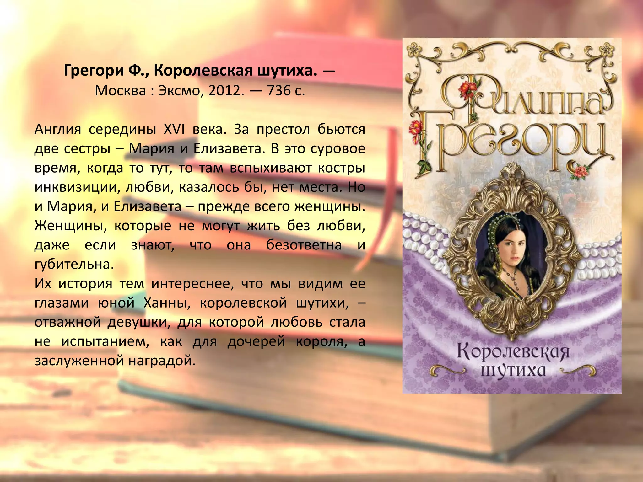 «Королевская шутиха»
Филиппа Грегори
Англия середины XVI века. За престол бьются
две сестры – Мария и Елизавета. В это суровое
время, когда то тут, то там вспыхивают костры
инквизиции, любви, казалось бы, нет места. Но
и Мария, и Елизавета – прежде всего женщины.
Женщины, которые не могут жить без любви,
даже если знают, что она безответна и
губительна.
Их история тем интереснее, что мы видим ее
глазами юной Ханны, королевской шутихи, –
отважной девушки, для которой любовь стала
не испытанием, как для дочерей короля, а
заслуженной наградой.
 