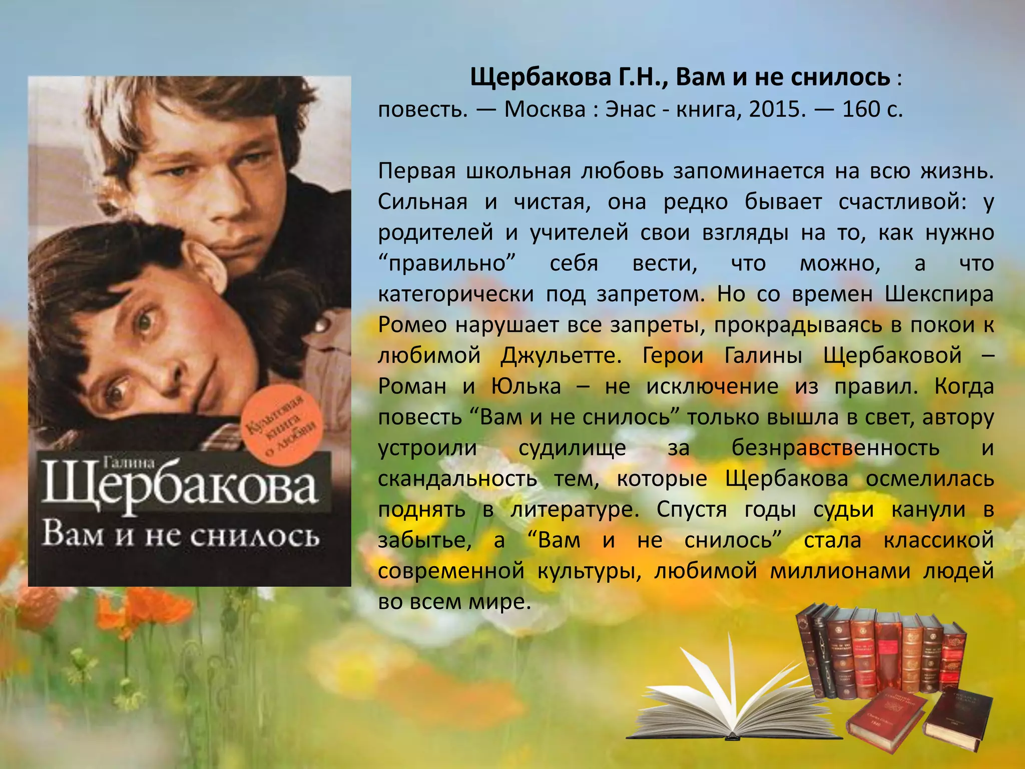 «Вам и не снилось»
Галина Щербакова
Первая школьная любовь запоминается на всю жизнь.
Сильная и чистая, она редко бывает счастливой: у
родителей и учителей свои взгляды на то, как нужно
“правильно” себя вести, что можно, а что
категорически под запретом. Но со времен Шекспира
Ромео нарушает все запреты, прокрадываясь в покои к
любимой Джульетте. Герои Галины Щербаковой –
Роман и Юлька – не исключение из правил. Когда
повесть “Вам и не снилось” только вышла в свет, автору
устроили судилище за безнравственность и
скандальность тем, которые Щербакова осмелилась
поднять в литературе. Спустя годы судьи канули в
забытье, а “Вам и не снилось” стала классикой
современной культуры, любимой миллионами людей
во всем мире.
 