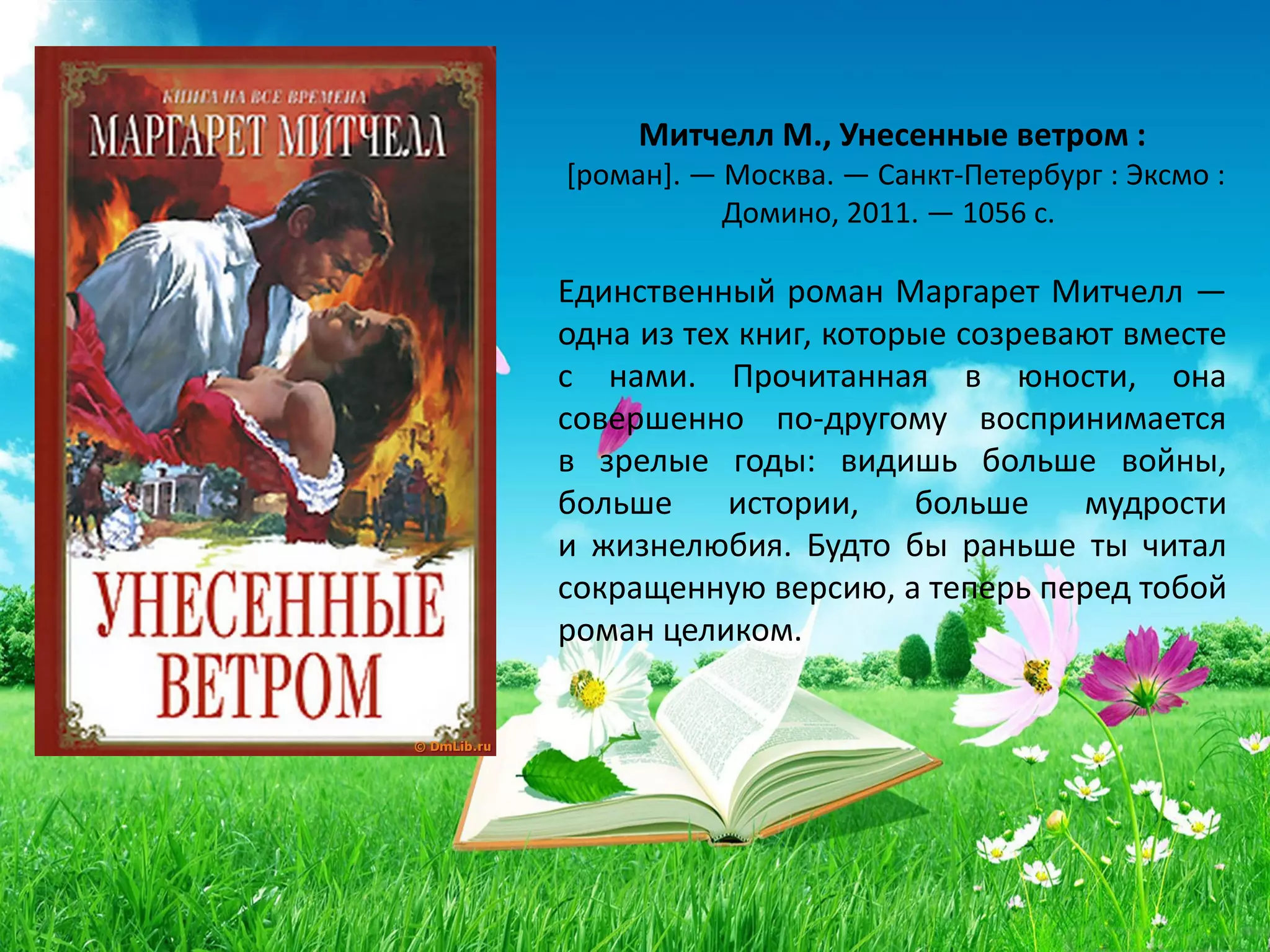 «Унесенные ветром»
Маргарет Митчелл
Единственный роман Маргарет Митчелл —
одна из тех книг, которые созревают вместе
с нами. Прочитанная в юности, она
совершенно по-другому воспринимается
в зрелые годы: видишь больше войны,
больше истории, больше мудрости
и жизнелюбия. Будто бы раньше ты читал
сокращенную версию, а теперь перед тобой
роман целиком.
 