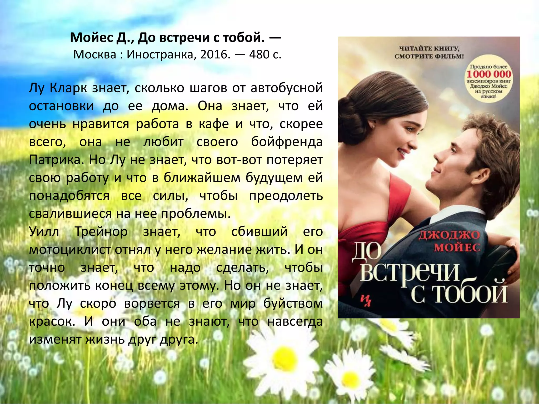 «До встречи с тобой»
Джоджо Мойес
Лу Кларк знает, сколько шагов от автобусной
остановки до ее дома. Она знает, что ей
очень нравится работа в кафе и что, скорее
всего, она не любит своего бойфренда
Патрика. Но Лу не знает, что вот-вот потеряет
свою работу и что в ближайшем будущем ей
понадобятся все силы, чтобы преодолеть
свалившиеся на нее проблемы.
Уилл Трейнор знает, что сбивший его
мотоциклист отнял у него желание жить. И он
точно знает, что надо сделать, чтобы
положить конец всему этому. Но он не знает,
что Лу скоро ворвется в его мир буйством
красок. И они оба не знают, что навсегда
изменят жизнь друг друга.
 