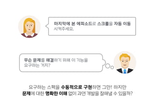 무슨 문제를 해결하기 위해 이 기능을  
요구하는 거지?
요구하는 스펙을 수동적으로 구현하면 그만! 하지만
문제에 대한 명확한 이해 없이 과연 개발을 잘해낼 수 있을까?
마지막에 본 에피소드로 스크롤을 자동 이동
시켜주세요.
 