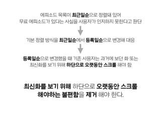 기본 정렬 방식을 최근일순에서 등록일순으로 변경해 대응
최신화를 보기 위해 하단으로 오랫동안 스크롤  
해야하는 불편함을 제거 해야 한다.
등록일순으로 변경했을 때 기존 사용자는 과거에 보던 화 또는
최신화를 보기 위해 하단으로 오랫동안 스크롤 해야 함
에피소드 목록이 최근일순으로 정렬돼 있어
무료 에피소드가 있다는 사실을 사용자가 인지하지 못한다고 판단
 