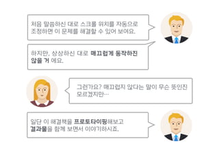 처음 말씀하신 대로 스크롤 위치를 자동으로
조정하면 이 문제를 해결할 수 있어 보여요.
일단 이 해결책을 프로토타이핑해보고
결과물을 함께 보면서 이야기하시죠.
그런가요? 매끄럽지 않다는 말이 무슨 뜻인진
모르겠지만…
하지만, 상상하신 대로 매끄럽게 동작하진  
않을 거 에요.
 