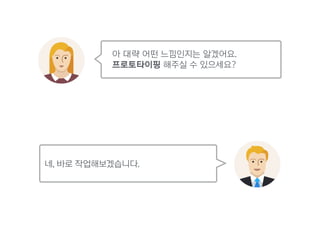 아 대략 어떤 느낌인지는 알겠어요. 
프로토타이핑 해주실 수 있으세요?
네, 바로 작업해보겠습니다.
 