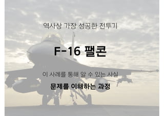역사상 가장 성공한 전투기
F-16 팰콘
이 사례를 통해 알 수 있는 사실
문제를 이해하는 과정
 