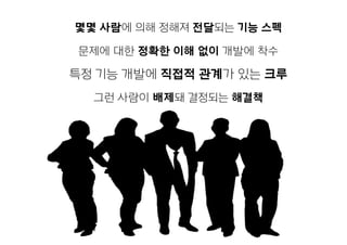 몇몇 사람에 의해 정해져 전달되는 기능 스펙
문제에 대한 정확한 이해 없이 개발에 착수
특정 기능 개발에 직접적 관계가 있는 크루
그런 사람이 배제돼 결정되는 해결책
 