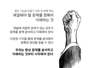 해결해야 할 문제를 정확히  
이해하는 것
개발에 직접적 관계가 있는 모두가  
문제를 함께 분석하고 이해해야 한다
다양한 시각을 통해 문제를 분석해야  
정확한 원인을 찾을 수 있다
우리는 항상 문제를 분석하고  
이해하는 것부터 시작해야 한다
좋은 기능을 만들기 위한 첫 번째 핵심
 