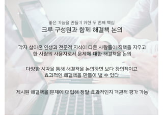 각자 살아온 인생과 전문적 지식이 다른 사람들이 직책을 지우고 
한 사람의 사용자로서 문제에 대한 해결책을 논의
크루 구성원과 함께 해결책 논의
다양한 시각을 통해 해결책을 논의하면 보다 창의적이고
효과적인 해결책을 만들어 낼 수 있다
좋은 기능을 만들기 위한 두 번째 핵심
제시된 해결책을 문제에 대입해 정말 효과적인지 객관적 평가 가능
 