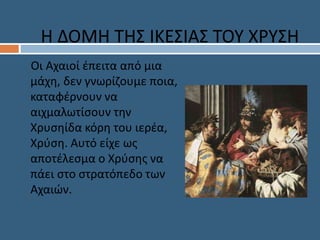 Οι Αχαιοί έπειτα από μια
μάχη, δεν γνωρίζουμε ποια,
καταφέρνουν να
αιχμαλωτίσουν την
Χρυσηίδα κόρη του ιερέα,
Χρύση. Αυτό είχε ως
αποτέλεσμα ο Χρύσης να
πάει στο στρατόπεδο των
Αχαιών.
Η ΔΟΜΗ ΤΗΣ ΙΚΕΣΙΑΣ ΤΟΥ ΧΡΥΣΗ
 
