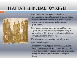 1.Προσφώνηση των Αχαιών που είναι
μεγαλόπρεπη και κολακευτική. Έπειτα ο Χρύσης
απευθύνεται ειδικά στου δύο Ατρείδες γιατί
αυτοί είναι οι πιο σημαντικοί από τους
βασιλιάδες.
2.Ευχή προς τους Αχαιούς να καταλάβουν την
Τροία και να γυρίσουν στην πατρίδα τους. Η
ευχή είναι πολύ εύστοχη γιατί οι Αχαιοί λείπουν
10 χρόνια από το σπίτι τους.
3.Το αίτημα για την απόδοση της κόρης του.
4.Προσφορά λύτρων.
5.Προτροπή για ευλάβεια στον Απόλλωνα. Στα
λόγια του Χρύση υπάρχει η κρυμμένη απειλή
ότι αν οι Αχαιοί δεν κάνουν δεκτό το αίτημα του
θα έχουν να αντιμετωπίσουν την οργή του
θεού.
Η ΑΙΤΙΑ ΤΗΣ ΙΚΕΣΙΑΣ ΤΟΥ ΧΡΥΣΗ
 