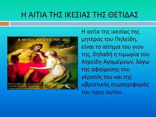 Η αιτία της ικεσίας της
μητέρας του Πηλείδη,
είναι το αίτημα του γιου
της, δηλαδή η τιμωρία του
Ατρείδη Αγαμέμνων, λόγω
της αφαίρεσης του
γέρατός του και της
υβριστικής συμπεριφοράς
του προς αυτόν.
Η ΑΙΤΙΑ ΤΗΣ ΙΚΕΣΙΑΣ ΤΗΣ ΘΕΤΙΔΑΣ
 