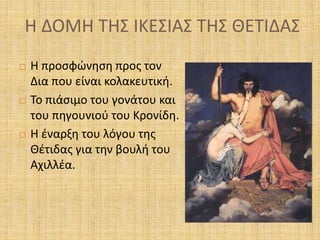 Η ΔΟΜΗ ΤΗΣ ΙΚΕΣΙΑΣ ΤΗΣ ΘΕΤΙΔΑΣ
 Η προσφώνηση προς τον
Δια που είναι κολακευτική.
 Το πιάσιμο του γονάτου και
του πηγουνιού του Κρονίδη.
 Η έναρξη του λόγου της
Θέτιδας για την βουλή του
Αχιλλέα.
 