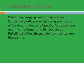 Η ΑΠΑΝΤΗΣΗ ΤΟΥ ΔΙΑ
 Ο Δίας στην αρχή της απάντησής του είναι
διστακτικός, καθώς γνωρίζει πως η γυναίκα του
η Ήρα υποστηρίζει τους Αχαιούς. Ωστόσο έπειτα
από την υπενθύμιση της Θέτιδας, πως ο
Πηλείδης θα ζήσει βραχεία ζωή , υποκύπτει στο
θέλημά της.
 