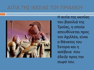 ΑΙΤΙΑ ΤΗΣ ΙΚΕΣΙΑΣ ΤΟΥ ΠΡΙΑΜΟΥ
Η αιτία της ικεσίας
του βασιλιά της
Τροίας, η οποία
απευθύνεται προς
τον Αχιλλέα, είναι
ο θάνατος του
Έκτορα και η
ασέβεια που
έδειξε προς την
σωρό του.
 