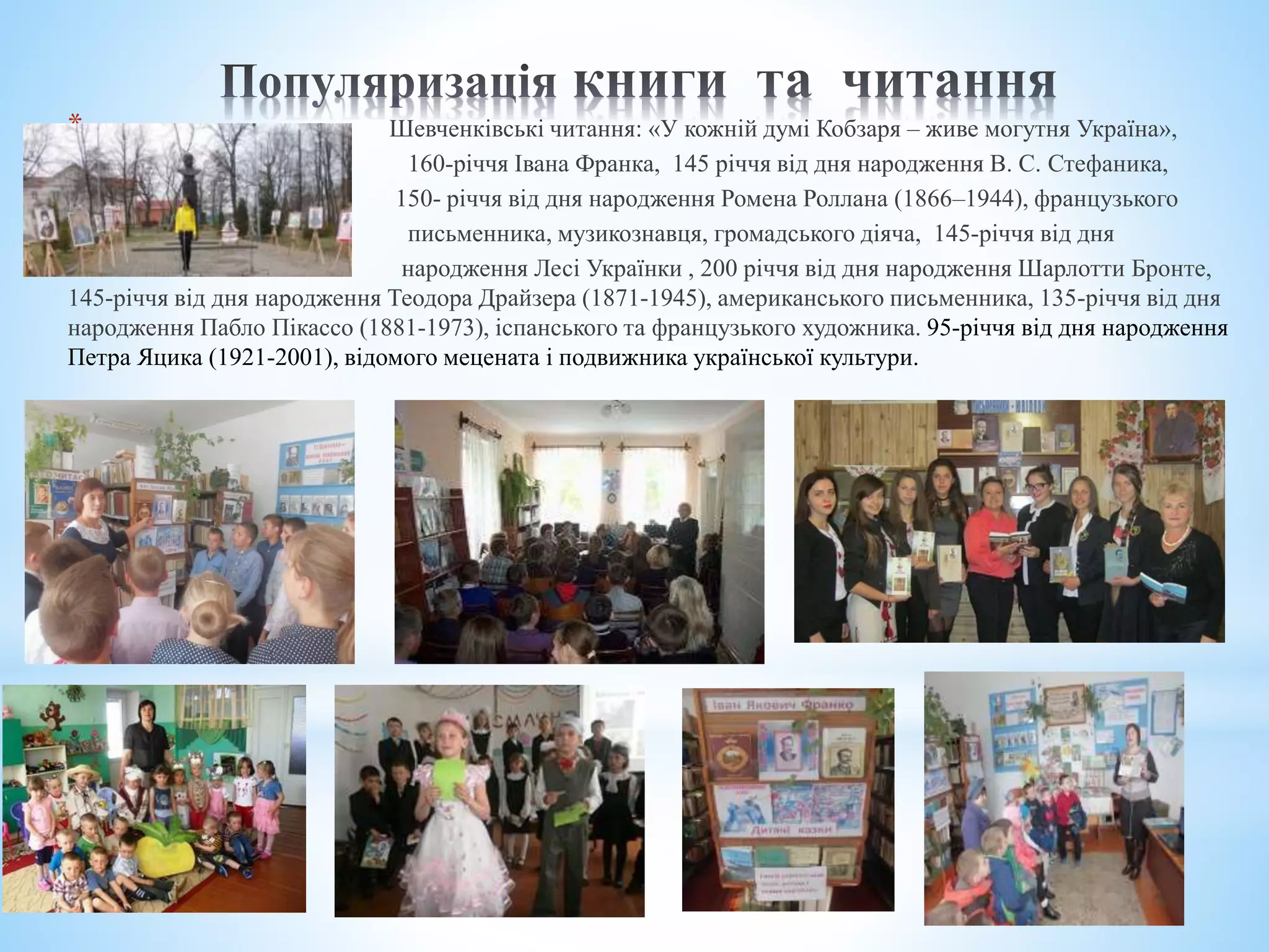 * Шевченківські читання: «У кожній думі Кобзаря – живе могутня Україна»,
* 160-річчя Івана Франка, 145 річчя від дня народження В. С. Стефаника,
* 150- річчя від дня народження Ромена Роллана (1866–1944), французького
* письменника, музикознавця, громадського діяча, 145-річчя від дня
* народження Лесі Українки , 200 річчя від дня народження Шарлотти Бронте,
145-річчя від дня народження Теодора Драйзера (1871-1945), американського письменника, 135-річчя від дня
народження Пабло Пікассо (1881-1973), іспанського та французького художника. 95-річчя від дня народження
Петра Яцика (1921-2001), відомого мецената і подвижника української культури.
 