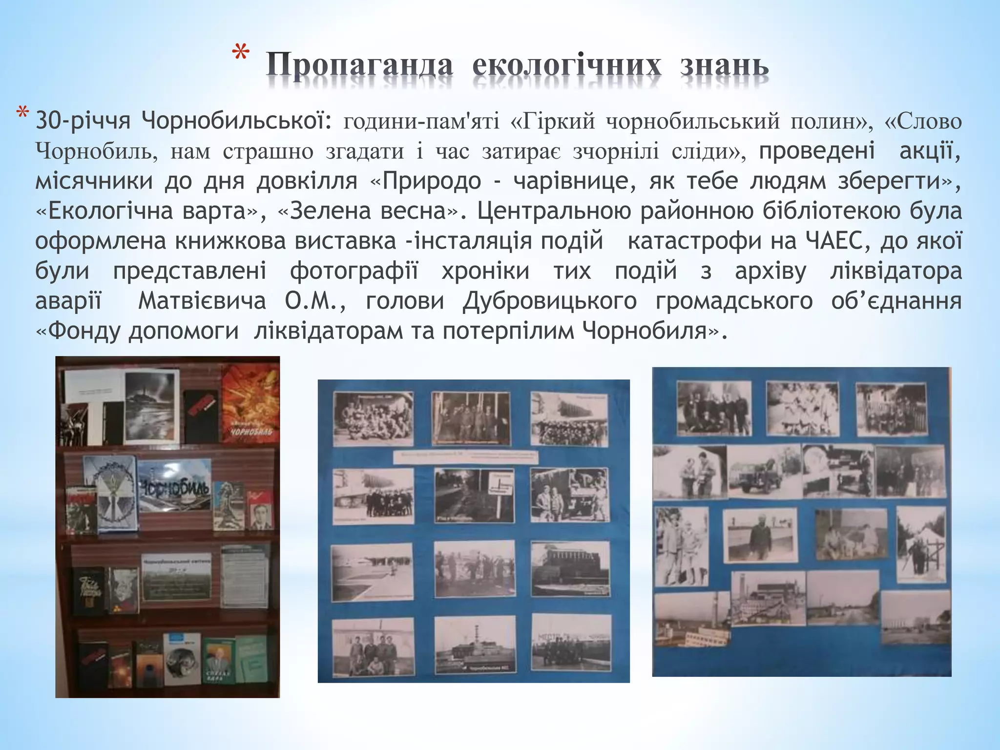 *
*30-річчя Чорнобильської: години-пам'яті «Гіркий чорнобильський полин», «Слово
Чорнобиль, нам страшно згадати і час затирає зчорнілі сліди», проведені акції,
місячники до дня довкілля «Природо - чарівнице, як тебе людям зберегти»,
«Екологічна варта», «Зелена весна». Центральною районною бібліотекою була
оформлена книжкова виставка -інсталяція подій катастрофи на ЧАЕС, до якої
були представлені фотографії хроніки тих подій з архіву ліквідатора
аварії Матвієвича О.М., голови Дубровицького громадського об’єднання
«Фонду допомоги ліквідаторам та потерпілим Чорнобиля».
 