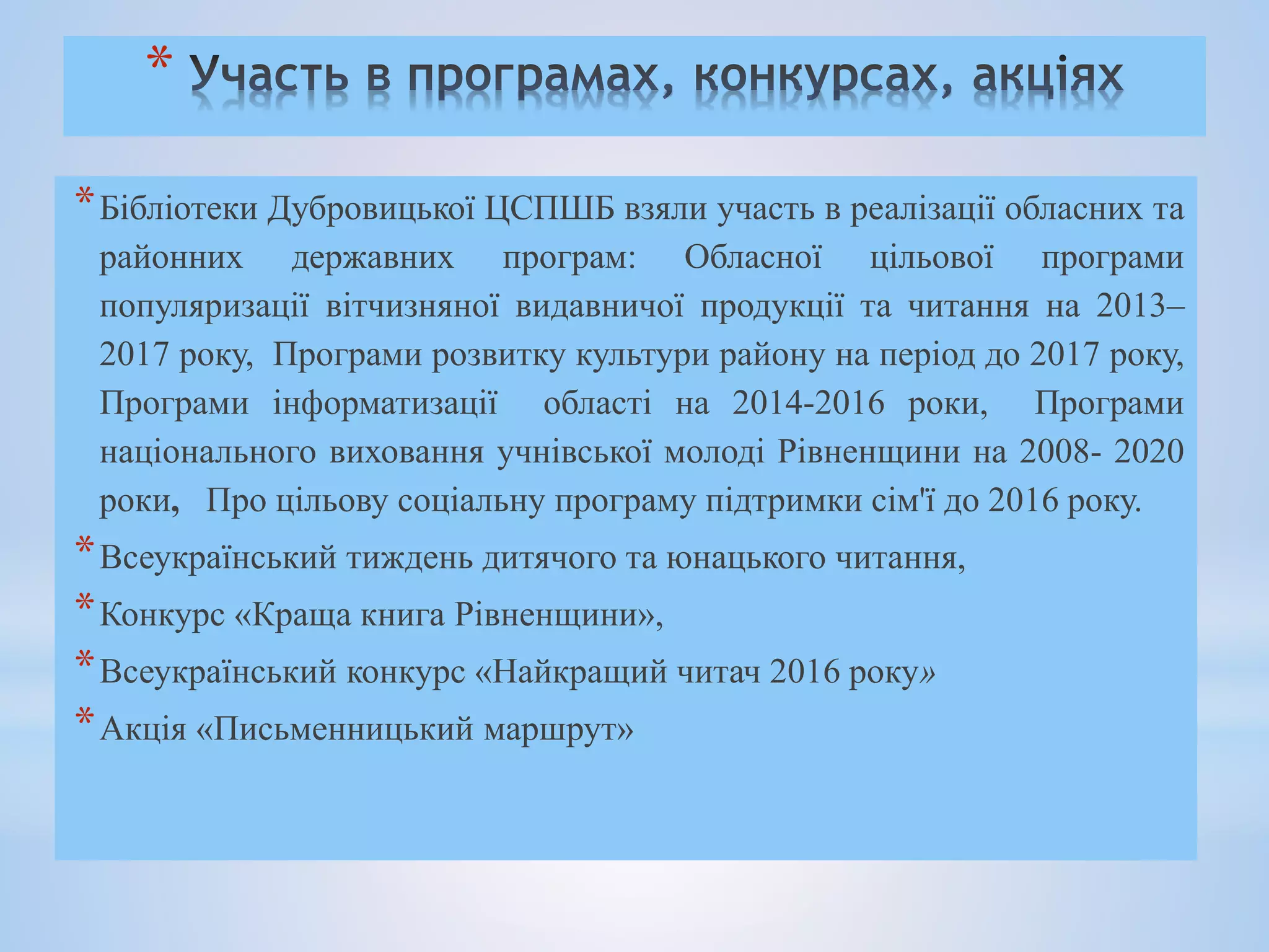 *
*Бібліотеки Дубровицької ЦСПШБ взяли участь в реалізації обласних та
районних державних програм: Обласної цільової програми
популяризації вітчизняної видавничої продукції та читання на 2013–
2017 року, Програми розвитку культури району на період до 2017 року,
Програми інформатизації області на 2014-2016 роки, Програми
національного виховання учнівської молоді Рівненщини на 2008- 2020
роки, Про цільову соціальну програму підтримки сім'ї до 2016 року.
*Всеукраїнський тиждень дитячого та юнацького читання,
*Конкурс «Краща книга Рівненщини»,
*Всеукраїнський конкурс «Найкращий читач 2016 року»
*Акція «Письменницький маршрут»
 