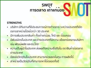 STRENGTHS
• บริษัทฯ มีทีมงานที่มีประสบการณ์การทําตลาด ระหว่างประเทศที่เปิด
ตลาดสาหร่ายไปแล้วกว่า 30 ประเทศ
• มีการเพิ่มประเภทสินค้า ทั้งเถ้าแก่น้อย, โทบิ และ ต๊อบคอน
• มีพันธมิตรในประเทศ และต่างประเทศที่มีความ แข็งแกร่งหลายบริษัทฯ
เช่น พัฒน์พลัส และดร.โทบิ
• ความเป็นผู้นําในประเทศ ส่งผลถึงความเชื่อถือใน ตราสินค้าต่อตลาด
ต่างประเทศ
• มีแหล่งวัตถุดิบในประเทศ สามารถช่วยลดต้นทุน การผลิตได้
• สาหร่ายเป็นวัตถุดิบที่สามารถหาได้ตลอดทั้งปี
SWOT
การตลาด เถ้าแก่น้อย
 