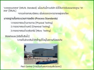 "ÁÒµÃ°Ò¹ÎÒÅÒÅ" (HALAL Standard) ¾Ã้ÍÁ¡Ñ¹¹Õ้·Ò§ºÃÔÉÑ· ÂÑ§ä´้ÃÑº¡ÒÃÃÑºÃÍ§ÁÒµÃ°Ò¹ "ÎÒ
ÅÒÅ" (HALAL) 
               ¨Ò¡Í§¤์¡ÃÈÒÊ¹ÒÍÔÊÅÒÁ à¾×่ÍÊ่§ÍÍ¡ÍÒËÒÃÎÒÅÒÅÊÙ่µÅÒ´âÅ¡
มาตรฐานในกระบวนการผลิต (Process Standards)
1.¡ÒÃµÃÇ¨ÊÍº´้Ò¹¡ÒÂÀÒ¾ (Physical Testing)
2.¡ÒÃµÃÇ¨ÊÍº´้Ò¹à¤ÁÕ (Chemical Testing)
3.¡ÒÃµÃÇ¨ÊÍº´้Ò¹¨ØÅÔ¹·ÃÕÂ์ (Micro Testing)
Warehouse (¤ÅÑ§à¡็ºÊÔ¹¤้Ò)
                   1.¡ÒÃà¡็ºÃÑ¡ÉÒÊÔ¹¤้ÒÊํÒàÃ็¨ÃÙ»ãË้ÍÂÙ่ã¹ÊÀÒ¾·Õ่»ÅÍ´ÀÑÂ
Pest Control (¡ÒÃ»้Í§¡Ñ¹áÅÐ¤Çº¤ØÁÊÑµÇ์¾ÒËÐ)
 