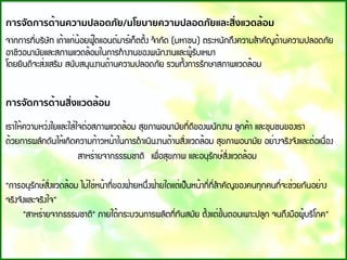 การจัดการด้านความปลอดภัย/นโยบายความปลอดภัยและสิ่งแวดล้อม
¨Ò¡¡ÒÃ·Õ่ºÃÔÉÑ· à¶้Òá¡่¹้ÍÂ¿Ù๊´áÍ¹´์ÁÒÃ์à¡็µµÔ้§ ¨ํÒ¡Ñ´ (ÁËÒª¹) µÃÐË¹Ñ¡¶Ö§¤ÇÒÁÊํÒ¤Ñ­´้Ò¹¤ÇÒÁ»ÅÍ´ÀÑÂ
ÍÒªÕÇÍ¹ÒÁÑÂáÅÐÊÀÒ¾áÇ´Å้ÍÁã¹¡ÒÃ·ํÒ§Ò¹¢Í§¾¹Ñ¡§Ò¹áÅÐ¼Ù้ÃÑºàËÁÒ
â´ÂÂÔ¹´Õ¨ÐÊ่§àÊÃÔÁ Ê¹ÑºÊ¹Ø¹§Ò¹´้Ò¹¤ÇÒÁ»ÅÍ´ÀÑÂ ÃÇÁ·Ñ้§¡ÒÃÃÑ¡ÉÒÊÀÒ¾áÇ´Å้ÍÁ
การจัดการด้านสิ่งแวดล้อม
àÃÒãË้¤ÇÒÁËÇ่§ãÂáÅÐãÊ่ã¨µ่ÍÊÀÒ¾áÇ´Å้ÍÁ ÊØ¢ÀÒ¾Í¹ÒÁÑÂ·Õ่´Õ¢Í§¾¹Ñ¡§Ò¹ ÅÙ¡¤้Ò áÅÐªØÁª¹¢Í§àÃÒ  
´้ÇÂ¡ÒÃ¼ÅÑ¡´Ñ¹ãË้à¡Ô´¤ÇÒÁ¡้ÒÇË¹้Òã¹¡ÒÃ´ํÒà¹Ô¹§Ò¹´้Ò¹ÊÔ่§áÇ´Å้ÍÁ ÊØ¢ÀÒ¾Í¹ÒÁÑÂ ÍÂ่Ò§¨ÃÔ§¨Ñ§áÅÐµ่Íà¹×่Í§
ÊÒËÃ่ÒÂ¨Ò¡¸ÃÃÁªÒµÔ  à¾×่ÍÊØ¢ÀÒ¾ áÅÐÍ¹ØÃÑ¡É์ÊÔ่§áÇ´Å้ÍÁ
“¡ÒÃÍ¹ØÃÑ¡É์ÊÔ่§áÇ´Å้ÍÁ äÁ่ãª่Ë¹้Ò·Õ่¢Í§½่ÒÂË¹Ö่§½่ÒÂã´áµ่à»็¹Ë¹้Ò·Õ่·Õ่ÊํÒ¤Ñ­¢Í§¤¹·Ø¡¤¹·Õ่¨Ðª่ÇÂ¡Ñ¹ÍÂ่Ò§
¨ÃÔ§¨Ñ§áÅÐ¨ÃÔ§ã¨”
"ÊÒËÃ่ÒÂ¨Ò¡¸ÃÃÁªÒµÔ" ÀÒÂãµ้¡ÃÐºÇ¹¡ÒÃ¼ÅÔµ·Õ่·Ñ¹ÊÁÑÂ µÑ้§áµ่¢Ñ้¹µÍ¹à¾ÒÐ»ÅÙ¡ ¨¹¶Ö§Á×Í¼Ù้ºÃÔâÀ¤”
 