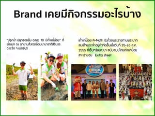 Brand เคยมีกิจกรรมอะไรบ้าง
“»ÅÙ¡»่Ò »ÅÙ¡ÃÍÂÂÔ้Á ©ÅÍ§ 10 »Õà¶้Òá¡่¹้ÍÂ” ·Õ่
¼่Ò¹ÁÒ ³ ÍØ·ÂÒ¹ÊÔ่§áÇ´Å้ÍÁ¹Ò¹ÒªÒµÔÊÔÃÔ¹¸Ã
Í.ªÐÍํÒ ¨.à¾ªÃºØÃÕ
à¶้Òá¡่¹้ÍÂ A-Math ªÔ§¶้ÇÂ¾ÃÐÃÒª·Ò¹¾ÃÐºÒ·
ÊÁà´็¨¾ÃÐà¨้ÒÍÂÙ่ËÑÇ¨Ñ´¢Ö้¹àÁ×่ÍÇÑ¹·Õ่ 25-26 Ê.¤.
2555 ·Õ่à«็¹·ÃÑÅºÒ§¹Ò Ê¹ÑºÊ¹Ø¹â´Âà¶้Òá¡่¹้ÍÂ
ÊÒËÃ่ÒÂÍº  Extra sheet
 