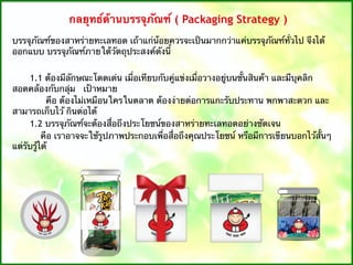 บรรจุภัณฑ์ของสาหร่ายทะเลทอด เถ้าแก่น้อยควรจะเป็นมากกว่าแค่บรรจุภัณฑ์ทั่วไป จึงได้
ออกแบบ บรรจุภัณฑ์ภายใต้วัตถุประสงค์ดังนี้
1.1 ต้องมีลักษณะโดดเด่น เมื่อเทียบกับคู่แข่งเมื่อวางอยู่บนชั้นสินค้า และมีบุคลิก
สอดคล้องกับกลุ่ม เป้าหมาย
คือ ต้องไม่เหมือนใครในตลาด ต้องง่ายต่อการแกะรับประทาน พกพาสะดวก และ
สามารถเก็บไว้ กินต่อได้
1.2 บรรจุภัณฑ์จะต้องสื่อถึงประโยชน์ของสาหร่ายทะเลทอดอย่างชัดเจน
คือ เราอาจจะใช้รูปภาพประกอบเพื่อสื่อถึงคุณประโยชน์ หรือมีการเขียนบอกไว้สั้นๆ
แต่รับรู้ได้
กลยุทธ์ด้านบรรจุภัณฑ์ ( Packaging Strategy )
 