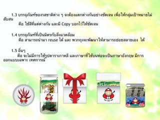 1.3 บรรจุภัณฑ์ของรสชาติต่าง ๆ จะต้องแตกต่างกันอย่างชัดเจน เพื่อให้กลุ่มเป้าหมายไม่
สับสน
คือ ใช้สีที่แต่ต่างกัน และมี Copy บอกไว้ให้ชัดเจน
1.4 บรรจุภัณฑ์ที่เป็นมิตรกับสิ่งแวดล้อม
คือ สามารถนำมา reuse ได้ และ พวกถุงจะพัฒนาให้สามารถย่อยสลายเอง ได้
1.5 อื่นๆ
คือ จะไม่มีการใช้รูปดาราเกาหลี และภาษาที่ใช้บนห่อจะเป็นภาษาอังกฤษ มีการ
ออกแบบเฉพาะ เทศการณ์
 
