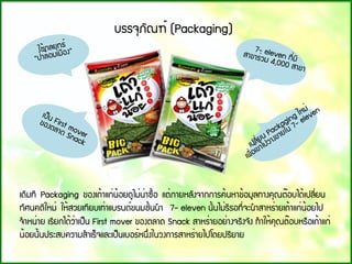 ãª้¡ÅÂØ·¸์
“»่ÒÅ้ÍÁàÁ×Í§”  7- eleven ·Õ่ÁÕ
ÊÒ¢ÒÃ่ÇÁ 4,000 ÊÒ¢Ò 
à»็¹ First mover
¢Í§µÅÒ´ Snack à»ÅÕ่Â¹ Packaging ãËÁ่
à¾×่Íà¢้Òä»ÇÒ§¢ÒÂã¹ 7- eleven
à´ÔÁ·Õ Packaging ¢Í§à¶้Òá¡่¹้ÍÂ´ÙäÁ่¹่Ò«×้Í áµ่ÀÒÂËÅÑ§¨Ò¡¡ÒÃ¤้¹ËÒ¢้ÍÁÙÅ·Ò§¤Ø³µ๊Íºä´้à»ÅÕ่Â¹
·ÑÈ¹¤µÔãËÁ่ ãË้ÊÇÂà·ÕÂºà·่ÒáºÃ¹´์¢¹ÁªÑ้¹¹ํÒ  7- eleven ¹Ñ้¹äÁ่ÃÕÃÍ·Õ่¨Ð¹ํÒÊÒËÃ่ÒÂà¶้Òá¡่¹้ÍÂä»
¨ํÒË¹่ÒÂ àÃÕÂ¡ä´้Ç่Òà»็¹ First mover ¢Í§µÅÒ´ Snack ÊÒËÃ่ÒÂÍÂ่Ò§¨ÃÔ§¨Ñ§ ·ํÒãË้¤Ø³µ๊ÍºËÃ×Íà¶้Òá¡่
¹้ÍÂ¹Ñ้¹»ÃÐÊº¤ÇÒÁÊํÒàÃ็¨áÅÐà»็¹àºÍÃ์Ë¹Ö่§ã¹Ç§¡ÒÃÊÒËÃ่ÒÂä»â´Â»ÃÔÂÒÂ
ºÃÃ¨ØÀÑ³±์ (Packaging)
 