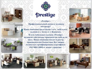 «Prestige» -
Профессиональный подход к деловому
интерьеру!
Наша компания представляет сеть мебельных
салонов в г. Актау и г. Жанаозен.
В сети мебельных салонов «Prestige»
налажено собственное производство мебели на
заказ. Наша компания входит в реестр
производителей Казахстана. Все товары
полностью сертифицированы (сертификат
ISO 9001-2009) и имеют гарантию.
 