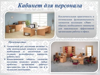 Исключительная практичность и
оптимальная функциональность
элементов коллекции «Уно» –
образец необходимого минимума
для максимально эффективной
организации работы в офисе.
 Элементный ряд коллекции включает в
себя оптимальный минимум элементов,
необходимый и достаточный для
создания разнообразных вариантов
рабочих мест.
 Композиционная гибкость элементов
коллекции позволяет решить любые
проблемы организации рабочего
пространства, как в больших, так и в
маленьких помещениях.
Преимущества:
Кабинет для персонала
 