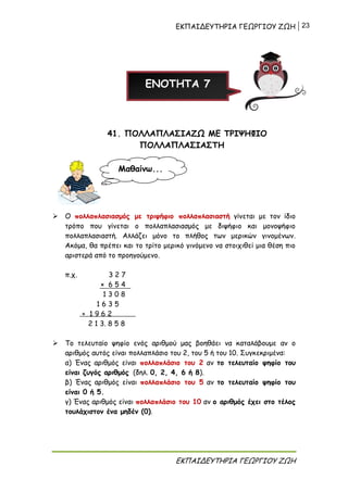 ΕΚΠΑΙΔΕΥΤΗΡΙΑ ΓΕΩΡΓΙΟΥ ΖΩΗ 23
ΕΚΠΑΙΔΕΥΤΗΡΙΑ ΓΕΩΡΓΙΟΥ ΖΩΗ
41. ΠΟΛΛΑΠΛΑΣΙΑΖΩ ΜΕ ΤΡΙΨΗΦΙΟ
ΠΟΛΛΑΠΛΑΣΙΑΣΤΗ
 Ο πολλαπλασιασμός με τριψήφιο πολλαπλασιαστή γίνεται με τον ίδιο
τρόπο που γίνεται ο πολλαπλασιασμός με διψήφιο και μονοψήφιο
πολλαπλασιαστή. Αλλάζει μόνο το πλήθος των μερικών γινομένων.
Ακόμα, θα πρέπει και το τρίτο μερικό γινόμενο να στοιχιθεί μια θέση πιο
αριστερά από το προηγούμενο.
π.χ. 3 2 7
× 6 5 4
1 3 0 8
1 6 3 5
+ 1 9 6 2
2 1 3. 8 5 8
 Το τελευταίο ψηφίο ενός αριθμού μας βοηθάει να καταλάβουμε αν ο
αριθμός αυτός είναι πολλαπλάσιο του 2, του 5 ή του 10. Συγκεκριμένα:
α) Ένας αριθμός είναι πολλαπλάσιο του 2 αν το τελευταίο ψηφίο του
είναι ζυγός αριθμός (δηλ. 0, 2, 4, 6 ή 8).
β) Ένας αριθμός είναι πολλαπλάσιο του 5 αν το τελευταίο ψηφίο του
είναι 0 ή 5.
γ) Ένας αριθμός είναι πολλαπλάσιο του 10 αν ο αριθμός έχει στο τέλος
τουλάχιστον ένα μηδέν (0).
ΕΝΟΤΗΤΑ 7
Μαθαίνω...
 
