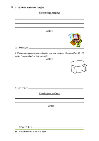 32 Γ΄ ΤΕΥΧΟΣ ΜΑΘΗΜΑΤΙΚΩΝ
ΕΚΠΑΙΔΕΥΤΗΡΙΑ ΓΕΩΡΓΙΟΥ ΖΩΗ
2ο
αντίστροφο πρόβλημα
_______________________________________________________
_______________________________________________________
_______________________________________________________
ΛΥΣΗ:
ΑΠΑΝΤΗΣΗ: ____________________________________________
2. Ένα κατάστημα επίπλων εισέπραξε από την πώληση 15 καναπέδων 13.125
ευρώ. Πόσο στοίχιζε ο ένας καναπές;
ΛΥΣΗ:
ΑΠΑΝΤΗΣΗ: ____________________________________________
1ο
αντίστροφο πρόβλημα
_______________________________________________________
_______________________________________________________
ΛΥΣΗ:
ΑΠΑΝΤΗΣΗ: _________________________________________
 