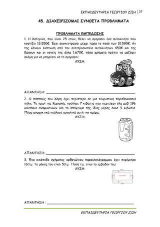 ΕΚΠΑΙΔΕΥΤΗΡΙΑ ΓΕΩΡΓΙΟΥ ΖΩΗ 37
ΕΚΠΑΙΔΕΥΤΗΡΙΑ ΓΕΩΡΓΙΟΥ ΖΩΗ
45. ΔΙΑΧΕΙΡΙΖΟΜΑΙ ΣΥΝΘΕΤΑ ΠΡΟΒΛΗΜΑΤΑ
ΠΡΟΒΛΗΜΑΤΑ ΕΜΠΕΔΩΣΗΣ
1. Η Κατερίνα, που είναι 25 ετών, θέλει να αγοράσει ένα αυτοκίνητο που
κοστίζει 13.550€. Έχει συγκεντρώσει μέχρι τώρα το ποσό των 10.590€. Αν
της κάνουν έκπτωση από την αντιπροσωπεία αυτοκινήτων 450€ και της
δώσουν και οι γονείς της άλλα 1.670€, πόσα χρήματα πρέπει να μαζέψει
ακόμη για να μπορέσει να το αγοράσει;
ΛΥΣΗ:
ΑΠΑΝΤΗΣΗ: ____________________________________________
2. Ο παππούς του Χάρη έχει περίπτερο σε μια τουριστική παραθαλάσσια
πόλη. Το πρωί της Κυριακής πούλησε 7 κιβώτια που περιείχαν όλα μαζί 196
κουτάκια αναψυκτικών και το απόγευμα της ίδιας μέρας άλλα 9 κιβώτια.
Πόσα αναψυκτικά πούλησε συνολικά αυτή την ημέρα;
ΛΥΣΗ:
ΑΠΑΝΤΗΣΗ: ____________________________________________
3. Ένα οικόπεδο σχήματος ορθογώνιου παραλληλόγραμμου έχει περίμετρο
160 μ. Το μήκος του είναι 50 μ. Πόσα τ.μ. είναι το εμβαδόν του;
ΛΥΣΗ:
ΑΠΑΝΤΗΣΗ : ___________________________________________
 