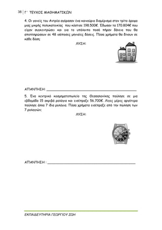 38 Γ΄ ΤΕΥΧΟΣ ΜΑΘΗΜΑΤΙΚΩΝ
ΕΚΠΑΙΔΕΥΤΗΡΙΑ ΓΕΩΡΓΙΟΥ ΖΩΗ
4. Οι γονείς του Αντρέα αγόρασαν ένα καινούριο διαμέρισμα στον τρίτο όροφο
μιας μικρής πολυκατοικίας που κόστισε 198.500€. Έδωσαν τα 170.804€ που
είχαν συγκεντρώσει και για το υπόλοιπο ποσό πήραν δάνειο που θα
αποπληρώσουν σε 48 ισόποσες μηνιαίες δόσεις. Πόσα χρήματα θα δίνουν σε
κάθε δόση;
ΛΥΣΗ:
ΑΠΑΝΤΗΣΗ: ____________________________________________
5. Ένα κεντρικό κοσμηματοπωλείο της Θεσσαλονίκης πούλησε σε μια
εβδομάδα 15 ακριβά ρολόγια και εισέπραξε 56.700€. Λίγες μέρες αργότερα
πούλησε άλλα 7 ίδια ρολόγια. Πόσα χρήματα εισέπραξε από την πώληση των
7 ρολογιών;
ΛΥΣΗ:
ΑΠΑΝΤΗΣΗ : ___________________________________________
 