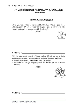 50 Γ΄ ΤΕΥΧΟΣ ΜΑΘΗΜΑΤΙΚΩΝ
ΕΚΠΑΙΔΕΥΤΗΡΙΑ ΓΕΩΡΓΙΟΥ ΖΩΗ
49. ΔΙΑΧΕΙΡΙΖΟΜΑΙ ΠΡΟΒΛΗΜΑΤΑ ΜΕ ΜΕΓΑΛΟΥΣ
ΑΡΙΘΜΟΥΣ
ΠΡΟΒΛΗΜΑΤΑ ΕΜΠΕΔΩΣΗΣ
1. Ένα εργοστάσιο γάλακτος συσκεύασε 55.505 λίτρα γάλα σε δοχεία που το
καθένα χωρούσε 17 λίτρα. Πόσα τέτοια όμοια δοχεία χρειάστηκε και πόσα
χρήματα εισέπραξε αν πούλησε το κάθε δοχείο 13€ ;
ΛΥΣΗ:
ΑΠΑΝΤΗΣΗ: ____________________________________________
2. Σε ένα ηλεκτρονικό παιχνίδι ο Λάμπης κέρδισε 185.000 πόντους, η Κορίνα
4.500 παραπάνω και η Υβόννη δύο φορές περισσότερους από την Κορίνα.
 Πόσους πόντους είχε η Κορίνα και πόσους η Υβόννη;
 Πόσοι πόντοι διαφορά υπήρχαν μεταξύ του πρώτου και του τελευταίου
παιδιού;
ΛΥΣΗ:
ΑΠΑΝΤΗΣΗ: ____________________________________________
 