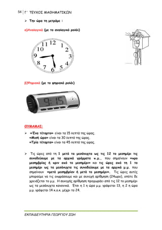 54 Γ΄ ΤΕΥΧΟΣ ΜΑΘΗΜΑΤΙΚΩΝ
ΕΚΠΑΙΔΕΥΤΗΡΙΑ ΓΕΩΡΓΙΟΥ ΖΩΗ
 Την ώρα τη μετράμε :
α)Αναλογικά (με το αναλογικό ρολόι)
β)Ψηφιακά (με το ψηφιακό ρολόι)
ΘΥΜΑΜΑΙ:
 «Ένα τέταρτο» είναι τα 15 λεπτά της ώρας.
«Μισή ώρα» είναι τα 30 λεπτά της ώρας.
«Τρία τέταρτα» είναι τα 45 λεπτά της ώρας.
 Τις ώρες από τη 1 μετά τα μεσάνυχτα ως τις 12 το μεσημέρι τις
συνοδεύουμε με τα αρχικά γράμματα π.μ., που σημαίνουν «προ
μεσημβρίας ή πριν από το μεσημέρι» και τις ώρες από τη 1 το
μεσημέρι ως τα μεσάνυχτα τις συνοδεύουμε με τα αρχικά μ.μ. που
σημαίνουν «μετά μεσημβρίαν ή μετά το μεσημέρι». Τις ώρες αυτές
μπορούμε να τις εκφράσουμε και με συνεχή αρίθμηση (24ωρο), οπότε δε
χρειάζεται το μ.μ. Η συνεχής αρίθμηση προχωράει από τις 12 το μεσημέρι
ως τα μεσάνυχτα κανονικά. Έτσι η 1 η ώρα μ.μ. γράφεται 13, η 2 η ώρα
μ.μ. γράφεται 14 κ.ο.κ. μέχρι το 24.
 