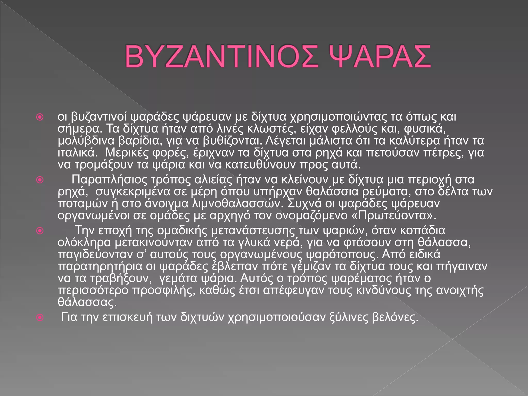  οι βυζαντινοί ψαράδες ψάρευαν με δίχτυα χρησιμοποιώντας τα όπως και
σήμερα. Τα δίχτυα ήταν από λινές κλωστές, είχαν φελλούς και, φυσικά,
μολύβδινα βαρίδια, για να βυθίζονται. Λέγεται μάλιστα ότι τα καλύτερα ήταν τα
ιταλικά. Μερικές φορές, έριχναν τα δίχτυα στα ρηχά και πετούσαν πέτρες, για
να τρομάξουν τα ψάρια και να κατευθύνουν προς αυτά.
 Παραπλήσιος τρόπος αλιείας ήταν να κλείνουν με δίχτυα μια περιοχή στα
ρηχά, συγκεκριμένα σε μέρη όπου υπήρχαν θαλάσσια ρεύματα, στο δέλτα των
ποταμών ή στο άνοιγμα λιμνοθαλασσών. Συχνά οι ψαράδες ψάρευαν
οργανωμένοι σε ομάδες με αρχηγό τον ονομαζόμενο «Πρωτεύοντα».
 Την εποχή της ομαδικής μετανάστευσης των ψαριών, όταν κοπάδια
ολόκληρα μετακινούνταν από τα γλυκά νερά, για να φτάσουν στη θάλασσα,
παγιδεύονταν σ’ αυτούς τους οργανωμένους ψαρότοπους. Από ειδικά
παρατηρητήρια οι ψαράδες έβλεπαν πότε γέμιζαν τα δίχτυα τους και πήγαιναν
να τα τραβήξουν, γεμάτα ψάρια. Αυτός ο τρόπος ψαρέματος ήταν ο
περισσότερο προσφιλής, καθώς έτσι απέφευγαν τους κινδύνους της ανοιχτής
θάλασσας.
 Για την επισκευή των διχτυών χρησιμοποιούσαν ξύλινες βελόνες.
 