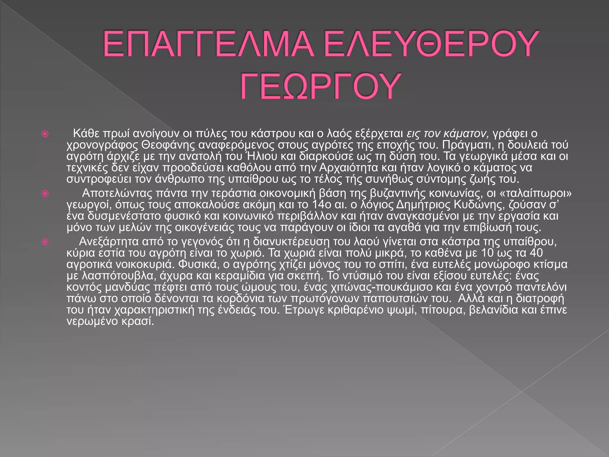  Κάθε πρωί ανοίγουν οι πύλες του κάστρου και ο λαός εξέρχεται εις τον κάματον, γράφει ο
χρονογράφος Θεοφάνης αναφερόμενος στους αγρότες της εποχής του. Πράγματι, η δουλειά τού
αγρότη άρχιζε με την ανατολή του Ήλιου και διαρκούσε ως τη δύση του. Τα γεωργικά μέσα και οι
τεχνικές δεν είχαν προοδεύσει καθόλου από την Αρχαιότητα και ήταν λογικό ο κάματος να
συντροφεύει τον άνθρωπο της υπαίθρου ως το τέλος τής συνήθως σύντομης ζωής του.
 Αποτελώντας πάντα την τεράστια οικονομική βάση της βυζαντινής κοινωνίας, οι «ταλαίπωροι»
γεωργοί, όπως τους αποκαλούσε ακόμη και το 14ο αι. ο λόγιος Δημήτριος Κυδώνης, ζούσαν σ’
ένα δυσμενέστατο φυσικό και κοινωνικό περιβάλλον και ήταν αναγκασμένοι με την εργασία και
μόνο των μελών της οικογένειάς τους να παράγουν οι ίδιοι τα αγαθά για την επιβίωσή τους.
 Ανεξάρτητα από το γεγονός ότι η διανυκτέρευση του λαού γίνεται στα κάστρα της υπαίθρου,
κύρια εστία του αγρότη είναι το χωριό. Τα χωριά είναι πολύ μικρά, το καθένα με 10 ως τα 40
αγροτικά νοικοκυριά. Φυσικά, ο αγρότης χτίζει μόνος του το σπίτι, ένα ευτελές μονώροφο κτίσμα
με λασπότουβλα, άχυρα και κεραμίδια για σκεπή. Το ντύσιμό του είναι εξίσου ευτελές: ένας
κοντός μανδύας πέφτει από τους ώμους του, ένας χιτώνας-πουκάμισο και ένα χοντρό παντελόνι
πάνω στο οποίο δένονται τα κορδόνια των πρωτόγονων παπουτσιών του. Αλλά και η διατροφή
του ήταν χαρακτηριστική της ένδειάς του. Έτρωγε κριθαρένιο ψωμί, πίτουρα, βελανίδια και έπινε
νερωμένο κρασί.
 