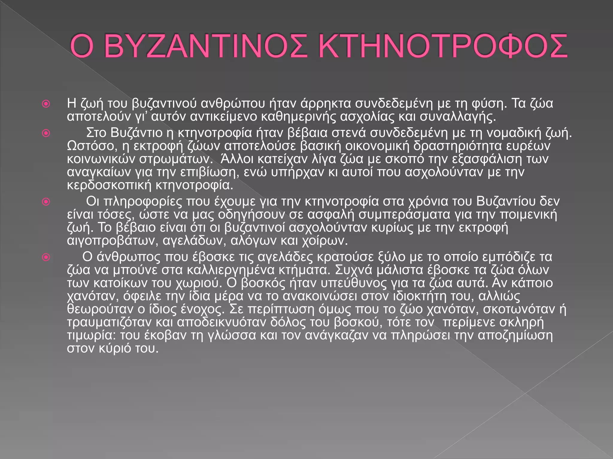  Η ζωή του βυζαντινού ανθρώπου ήταν άρρηκτα συνδεδεμένη με τη φύση. Τα ζώα
αποτελούν γι’ αυτόν αντικείμενο καθημερινής ασχολίας και συναλλαγής.
 Στο Βυζάντιο η κτηνοτροφία ήταν βέβαια στενά συνδεδεμένη με τη νομαδική ζωή.
Ωστόσο, η εκτροφή ζώων αποτελούσε βασική οικονομική δραστηριότητα ευρέων
κοινωνικών στρωμάτων. Άλλοι κατείχαν λίγα ζώα με σκοπό την εξασφάλιση των
αναγκαίων για την επιβίωση, ενώ υπήρχαν κι αυτοί που ασχολούνταν με την
κερδοσκοπική κτηνοτροφία.
 Οι πληροφορίες που έχουμε για την κτηνοτροφία στα χρόνια του Βυζαντίου δεν
είναι τόσες, ώστε να μας οδηγήσουν σε ασφαλή συμπεράσματα για την ποιμενική
ζωή. Το βέβαιο είναι ότι οι βυζαντινοί ασχολούνταν κυρίως με την εκτροφή
αιγοπροβάτων, αγελάδων, αλόγων και χοίρων.
 Ο άνθρωπος που έβοσκε τις αγελάδες κρατούσε ξύλο με το οποίο εμπόδιζε τα
ζώα να μπούνε στα καλλιεργημένα κτήματα. Συχνά μάλιστα έβοσκε τα ζώα όλων
των κατοίκων του χωριού. Ο βοσκός ήταν υπεύθυνος για τα ζώα αυτά. Αν κάποιο
χανόταν, όφειλε την ίδια μέρα να το ανακοινώσει στον ιδιοκτήτη του, αλλιώς
θεωρούταν ο ίδιος ένοχος. Σε περίπτωση όμως που το ζώο χανόταν, σκοτωνόταν ή
τραυματιζόταν και αποδεικνυόταν δόλος του βοσκού, τότε τον περίμενε σκληρή
τιμωρία: του έκοβαν τη γλώσσα και τον ανάγκαζαν να πληρώσει την αποζημίωση
στον κύριό του.
 