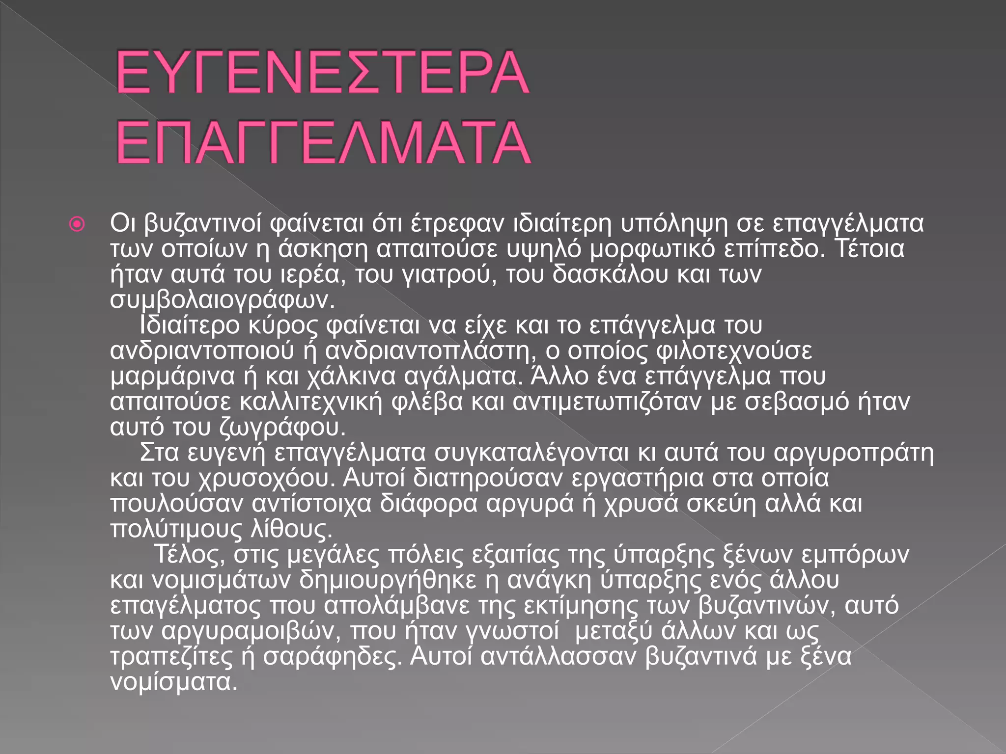  Οι βυζαντινοί φαίνεται ότι έτρεφαν ιδιαίτερη υπόληψη σε επαγγέλματα
των οποίων η άσκηση απαιτούσε υψηλό μορφωτικό επίπεδο. Τέτοια
ήταν αυτά του ιερέα, του γιατρού, του δασκάλου και των
συμβολαιογράφων.
Ιδιαίτερο κύρος φαίνεται να είχε και το επάγγελμα του
ανδριαντοποιού ή ανδριαντοπλάστη, ο οποίος φιλοτεχνούσε
μαρμάρινα ή και χάλκινα αγάλματα. Άλλο ένα επάγγελμα που
απαιτούσε καλλιτεχνική φλέβα και αντιμετωπιζόταν με σεβασμό ήταν
αυτό του ζωγράφου.
Στα ευγενή επαγγέλματα συγκαταλέγονται κι αυτά του αργυροπράτη
και του χρυσοχόου. Αυτοί διατηρούσαν εργαστήρια στα οποία
πουλούσαν αντίστοιχα διάφορα αργυρά ή χρυσά σκεύη αλλά και
πολύτιμους λίθους.
Τέλος, στις μεγάλες πόλεις εξαιτίας της ύπαρξης ξένων εμπόρων
και νομισμάτων δημιουργήθηκε η ανάγκη ύπαρξης ενός άλλου
επαγέλματος που απολάμβανε της εκτίμησης των βυζαντινών, αυτό
των αργυραμοιβών, που ήταν γνωστοί μεταξύ άλλων και ως
τραπεζίτες ή σαράφηδες. Αυτοί αντάλλασσαν βυζαντινά με ξένα
νομίσματα.
 