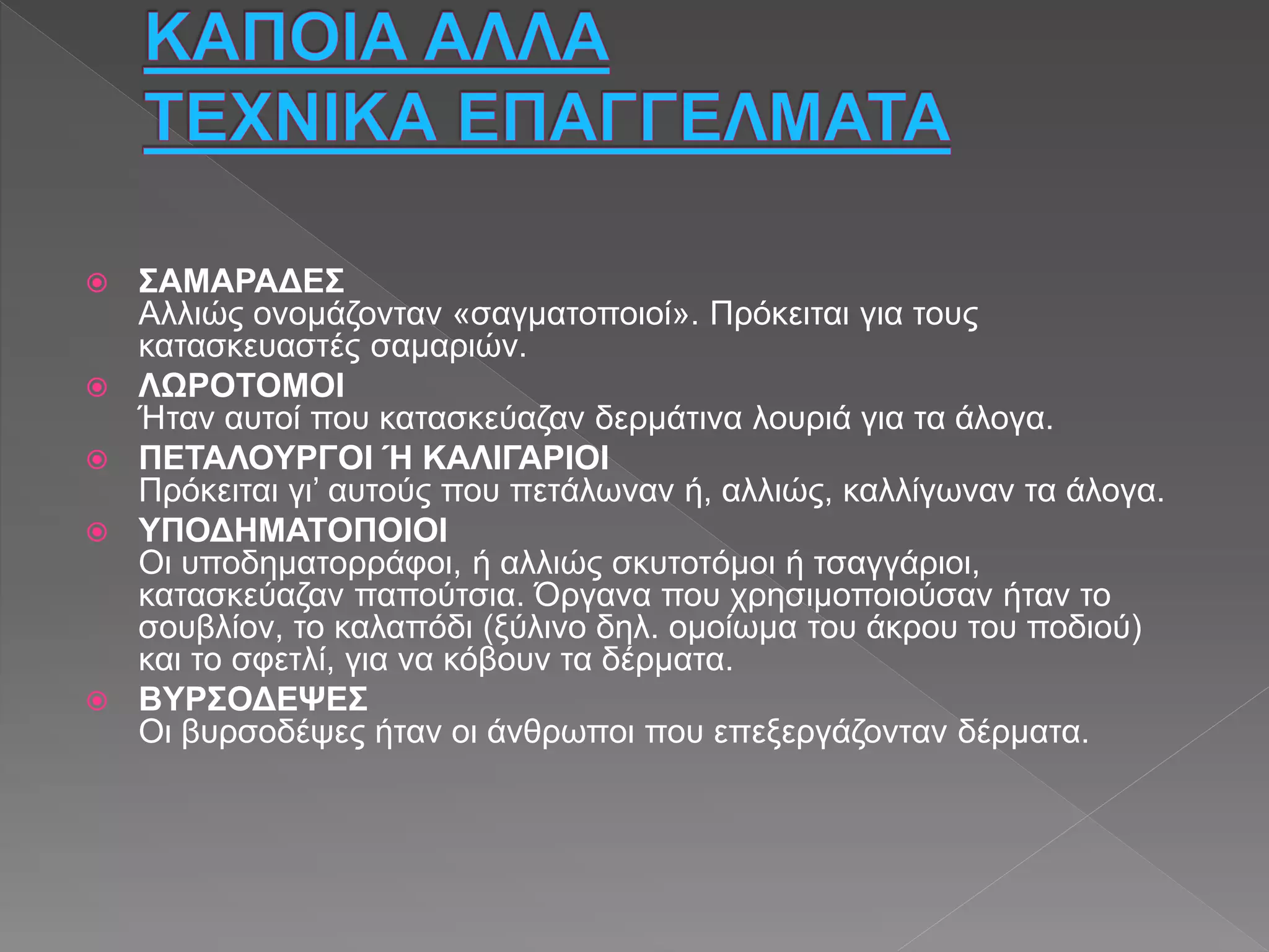  ΣΑΜΑΡΑΔΕΣ
Αλλιώς ονομάζονταν «σαγματοποιοί». Πρόκειται για τους
κατασκευαστές σαμαριών.
 ΛΩΡΟΤΟΜΟΙ
Ήταν αυτοί που κατασκεύαζαν δερμάτινα λουριά για τα άλογα.
 ΠΕΤΑΛΟΥΡΓΟΙ Ή ΚΑΛΙΓΑΡΙΟΙ
Πρόκειται γι’ αυτούς που πετάλωναν ή, αλλιώς, καλλίγωναν τα άλογα.
 ΥΠΟΔΗΜΑΤΟΠΟΙΟΙ
Οι υποδηματορράφοι, ή αλλιώς σκυτοτόμοι ή τσαγγάριοι,
κατασκεύαζαν παπούτσια. Όργανα που χρησιμοποιούσαν ήταν το
σουβλίον, το καλαπόδι (ξύλινο δηλ. ομοίωμα του άκρου του ποδιού)
και το σφετλί, για να κόβουν τα δέρματα.
 ΒΥΡΣΟΔΕΨΕΣ
Οι βυρσοδέψες ήταν οι άνθρωποι που επεξεργάζονταν δέρματα.
 