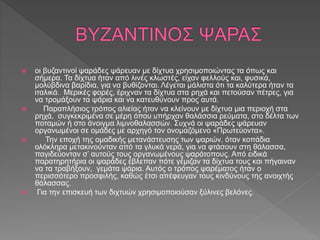  οι βυζαντινοί ψαράδες ψάρευαν με δίχτυα χρησιμοποιώντας τα όπως και
σήμερα. Τα δίχτυα ήταν από λινές κλωστές, είχαν φελλούς και, φυσικά,
μολύβδινα βαρίδια, για να βυθίζονται. Λέγεται μάλιστα ότι τα καλύτερα ήταν τα
ιταλικά. Μερικές φορές, έριχναν τα δίχτυα στα ρηχά και πετούσαν πέτρες, για
να τρομάξουν τα ψάρια και να κατευθύνουν προς αυτά.
 Παραπλήσιος τρόπος αλιείας ήταν να κλείνουν με δίχτυα μια περιοχή στα
ρηχά, συγκεκριμένα σε μέρη όπου υπήρχαν θαλάσσια ρεύματα, στο δέλτα των
ποταμών ή στο άνοιγμα λιμνοθαλασσών. Συχνά οι ψαράδες ψάρευαν
οργανωμένοι σε ομάδες με αρχηγό τον ονομαζόμενο «Πρωτεύοντα».
 Την εποχή της ομαδικής μετανάστευσης των ψαριών, όταν κοπάδια
ολόκληρα μετακινούνταν από τα γλυκά νερά, για να φτάσουν στη θάλασσα,
παγιδεύονταν σ’ αυτούς τους οργανωμένους ψαρότοπους. Από ειδικά
παρατηρητήρια οι ψαράδες έβλεπαν πότε γέμιζαν τα δίχτυα τους και πήγαιναν
να τα τραβήξουν, γεμάτα ψάρια. Αυτός ο τρόπος ψαρέματος ήταν ο
περισσότερο προσφιλής, καθώς έτσι απέφευγαν τους κινδύνους της ανοιχτής
θάλασσας.
 Για την επισκευή των διχτυών χρησιμοποιούσαν ξύλινες βελόνες.
 