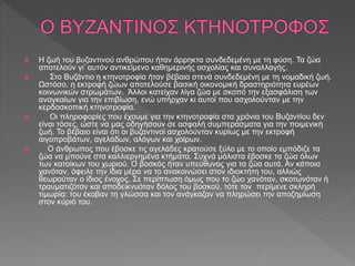  Η ζωή του βυζαντινού ανθρώπου ήταν άρρηκτα συνδεδεμένη με τη φύση. Τα ζώα
αποτελούν γι’ αυτόν αντικείμενο καθημερινής ασχολίας και συναλλαγής.
 Στο Βυζάντιο η κτηνοτροφία ήταν βέβαια στενά συνδεδεμένη με τη νομαδική ζωή.
Ωστόσο, η εκτροφή ζώων αποτελούσε βασική οικονομική δραστηριότητα ευρέων
κοινωνικών στρωμάτων. Άλλοι κατείχαν λίγα ζώα με σκοπό την εξασφάλιση των
αναγκαίων για την επιβίωση, ενώ υπήρχαν κι αυτοί που ασχολούνταν με την
κερδοσκοπική κτηνοτροφία.
 Οι πληροφορίες που έχουμε για την κτηνοτροφία στα χρόνια του Βυζαντίου δεν
είναι τόσες, ώστε να μας οδηγήσουν σε ασφαλή συμπεράσματα για την ποιμενική
ζωή. Το βέβαιο είναι ότι οι βυζαντινοί ασχολούνταν κυρίως με την εκτροφή
αιγοπροβάτων, αγελάδων, αλόγων και χοίρων.
 Ο άνθρωπος που έβοσκε τις αγελάδες κρατούσε ξύλο με το οποίο εμπόδιζε τα
ζώα να μπούνε στα καλλιεργημένα κτήματα. Συχνά μάλιστα έβοσκε τα ζώα όλων
των κατοίκων του χωριού. Ο βοσκός ήταν υπεύθυνος για τα ζώα αυτά. Αν κάποιο
χανόταν, όφειλε την ίδια μέρα να το ανακοινώσει στον ιδιοκτήτη του, αλλιώς
θεωρούταν ο ίδιος ένοχος. Σε περίπτωση όμως που το ζώο χανόταν, σκοτωνόταν ή
τραυματιζόταν και αποδεικνυόταν δόλος του βοσκού, τότε τον περίμενε σκληρή
τιμωρία: του έκοβαν τη γλώσσα και τον ανάγκαζαν να πληρώσει την αποζημίωση
στον κύριό του.
 