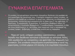  Οι γυναίκες των φτωχότερων κοινωνικών στρωμάτων δούλευαν στα χωράφια και
στα εργαστήρια της οικογένειάς τους.. Η φτώχεια υποχρέωνε πολλές γυναίκες να
βγαίνουν στην αγορά για να βγάλουν το ψωμί τους, ασκώντας τα επαγγέλματα της
βιοτέχνισσας, πουλώντας έργα φτιαγμένα από τα χέρια τους,(1 της υφάντριας, 2)
θερίστριας, 3) μαγείρισσας, 4) εργάτριας, 5) πωλήτριας (διαφόρων ειδών), 6)
αστροπόλισσας (=πωλήτριες θυμιαμάτων), 7) κουβουκλάριας (=καμαριέρες το ίδιο
και στους βυζαντινούς) κ. α. και επίσης πολύ σημαντική ‘ηταν η προσφορά της
γυναίκας τροφού - βυζάστρας, η οποία είναι γνωστή και ως παραμάνα.

 Πέρα απ’ αυτά, υπήρχαν γυναίκες «καπήλισσες», γυναίκες
δηλαδή που διεύθυναν καπηλειά ή δούλευαν σε καπηλειά. Άλλες
πάλι εργάζονταν ως «κούρισσες» και φρόντιζαν την κόμμωση των
γυναικών. Στα γυναικεία επαγγέλματα συγκαταλέγεται κι αυτό της
χορεύτριας, η οποία χόρευε επί σκηνής ή σε συμπόσια πλουσίων.
 