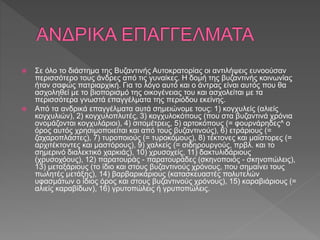  Σε όλο το διάστημα της Βυζαντινής Αυτοκρατορίας οι αντιλήψεις ευνοούσαν
περισσότερο τους άνδρες από τις γυναίκες. Η δομή της βυζαντινής κοινωνίας
ήταν σαφώς πατριαρχική. Για το λόγο αυτό και ο άντρας είναι αυτός που θα
ασχοληθεί με το βιοπορισμό της οικογένειας του και ασχολείται με τα
περισσότερα γνωστά επαγγέλματα της περιόδου εκείνης.
 Από τα ανδρικά επαγγέλματα αυτά σημειώνομε τους: 1) κογχυλείς (αλιείς
κογχυλιών), 2) κογχυλοπλυτές, 3) κογχυλοκόπους (που στα βυζαντινά χρόνια
ονομάζονται κογχυλάριοι), 4) σιτομέτρεις, 5) αρτοκόπους (= φουρνάρηδες^ ο
όρος αυτός χρησιμοποιείται και από τους βυζαντινούς), 6) ετράριους (=
ζαχαροπλάστες), 7) τυροποιούς (= τυροκόμους), 8) τέκτονες και μαϊστορες (=
αρχιτέκτοντες και μαστόρους), 9) χαλκείς (= σιδηρουργούς, πρβλ. και το
σημερινό διαλεκτικό χαρκιάς), 10) χρυσοχείς, 11) δακτυλιδάριους
(χρυσοχόους), 12) παρατουράς - παρατουράδες (σκηνοποιός - σκηνοπώλεις),
13) μεταξάριους (το ίδιο και στους βυζαντινούς χρόνους, που σημαίνει τους
πωλητές μετάξης), 14) βαρβαρικάριους (κατασκευαστές πολυτελών
υφασμάτων ο ίδιος όρος και στους βυζαντινούς χρόνους), 15) καραβιάριους (=
αλιείς καραβίδων), 16) γρυτοπώλεις ή γρυποπώλεις.
 