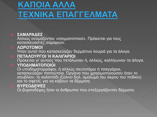  ΣΑΜΑΡΑΔΕΣ
Αλλιώς ονομάζονταν «σαγματοποιοί». Πρόκειται για τους
κατασκευαστές σαμαριών.
 ΛΩΡΟΤΟΜΟΙ
Ήταν αυτοί που κατασκεύαζαν δερμάτινα λουριά για τα άλογα.
 ΠΕΤΑΛΟΥΡΓΟΙ Ή ΚΑΛΙΓΑΡΙΟΙ
Πρόκειται γι’ αυτούς που πετάλωναν ή, αλλιώς, καλλίγωναν τα άλογα.
 ΥΠΟΔΗΜΑΤΟΠΟΙΟΙ
Οι υποδηματορράφοι, ή αλλιώς σκυτοτόμοι ή τσαγγάριοι,
κατασκεύαζαν παπούτσια. Όργανα που χρησιμοποιούσαν ήταν το
σουβλίον, το καλαπόδι (ξύλινο δηλ. ομοίωμα του άκρου του ποδιού)
και το σφετλί, για να κόβουν τα δέρματα.
 ΒΥΡΣΟΔΕΨΕΣ
Οι βυρσοδέψες ήταν οι άνθρωποι που επεξεργάζονταν δέρματα.
 