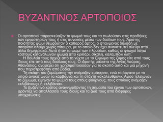  Οι αρτοποιοί παρασκεύαζαν τα ψωμιά τους και τα πωλούσαν στις προθήκες
των εργαστηρίων τους ή στις συνοικίες μέσω των δούλων τους. Άριστης
ποιότητας ψωμί θεωρούταν ο καθαρός άρτος, ο φτιαγμένος δηλαδή με
σιταρίσιο αλεύρι χωρίς πίτουρα, με το οποίο δεν έχει ανακατευτεί αλεύρι από
άλλα δημητριακά. Αυτό ήταν το ψωμί των πλουσίων, καθώς οι φτωχοί λόγω
κόστους κατανάλωναν ψωμιά από κριθάρι, σίκαλη, καλαμπόκι κλπ.
Η δουλεία τους άρχιζε από τη νύχτα με το ζύμωμα της ζύμης είτε από τους
ίδιους είτε από τους δούλους τους. Ο ιδρυτής μάλιστα της Αγίας Λαύρας,
Αθανάσιος, αναφέρει ότι χρησιμοποιούσαν για το σκοπό αυτό και μια μηχανή
που περιστρεφόταν από βόδια.
Τη σκάφη του ζυμώματος την ονόμαζαν «μάκτρα», ενώ το όργανο με το
οποίο ανακάτωναν τα κάρβουνα και τη στάχτη «σκάλευθρον». Αφού τελείωναν
το ζύμωμα, έψηναν τα ψωμιά τους στους φούρνους, τους οποίους ονόμαζαν
«κλιβάνους» ή «κλιβάνια».
Το βυζαντινό κράτος αναγνωρίζοντας τη σημασία του έργου των αρτοποιών,
φρόντιζε να απαλλάσσει τους ίδιους και τα ζώα τους από διάφορες
υποχρεώσεις.
 