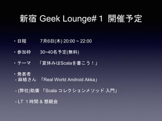 新宿 Geek Lounge#１ 開催予定
・日程 7月6日(木) 20:00 ~ 22:00
・参加枠 30~40名予定(無料)
・テーマ 「夏休みはScalaを書こう！」
・発表者
- 麻植さん 「Real World Android Ak...