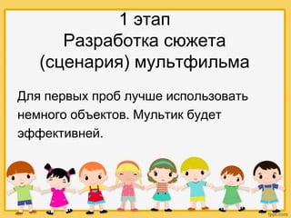 1 этап
Разработка сюжета
(сценария) мультфильма
Для первых проб лучше использовать
немного объектов. Мультик будет
эффективней.
 
