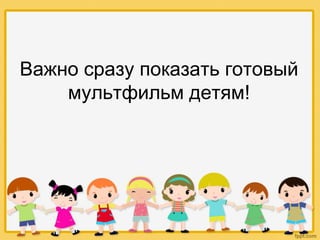 Важно сразу показать готовый
мультфильм детям!
 